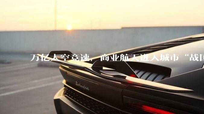 万亿太空竞速，商业航天进入城市“战国时代”_产业_火箭_制造
